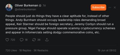 Oliver Burkeman (@oliverburkeman): "People should just do things they have a clear aptitude for, instead of other things. Andy Burnham should occupy leadership roles demanding broad appeal, Keir Starmer should be foreign secretary, Jeremy Corbyn should run a pressure group, Nigel Farage should operate scammy crypt…"
