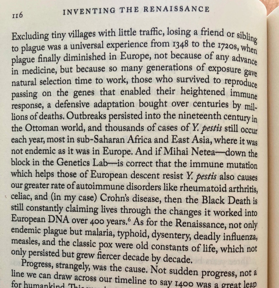 Excluding tiny villages with little traffic, losing a friend or sibling to plague was a universal experience from 1348 to the 1720s, when plague finally diminished in Europe, not because of any advance in medicine, but because so many generations of exposure gave natural selection time to work, those who survived to reproduce passing on the genes that enabled their heightened immune response, a defensive adaptation bought over centuries by millions of deaths. Outbreaks persisted into the nineteenth century in the Ottoman world, and thousands of cases of Y. pestis still occur each year, most in sub-Saharan Africa and East Asia, where it was not endemic as it was in Europe. And if Mihai Netea—down the block in the Genetics Lab—is correct that the immune mutation which helps those of European descent resist Y. pestis also causes our greater rate of autoimmune disorders like rheumatoid arthritis, celiac, and (in my case) Crohn’s disease, then the Black Death is still constantly claiming lives through the changes it worked into European DNA over 400 years.⁶ As for the Renaissance, not only endemic plague but malaria, typhoid, dysentery, deadly influenza, measles, and the classic pox were old constants of life, which not only persisted but grew fiercer decade by decade.