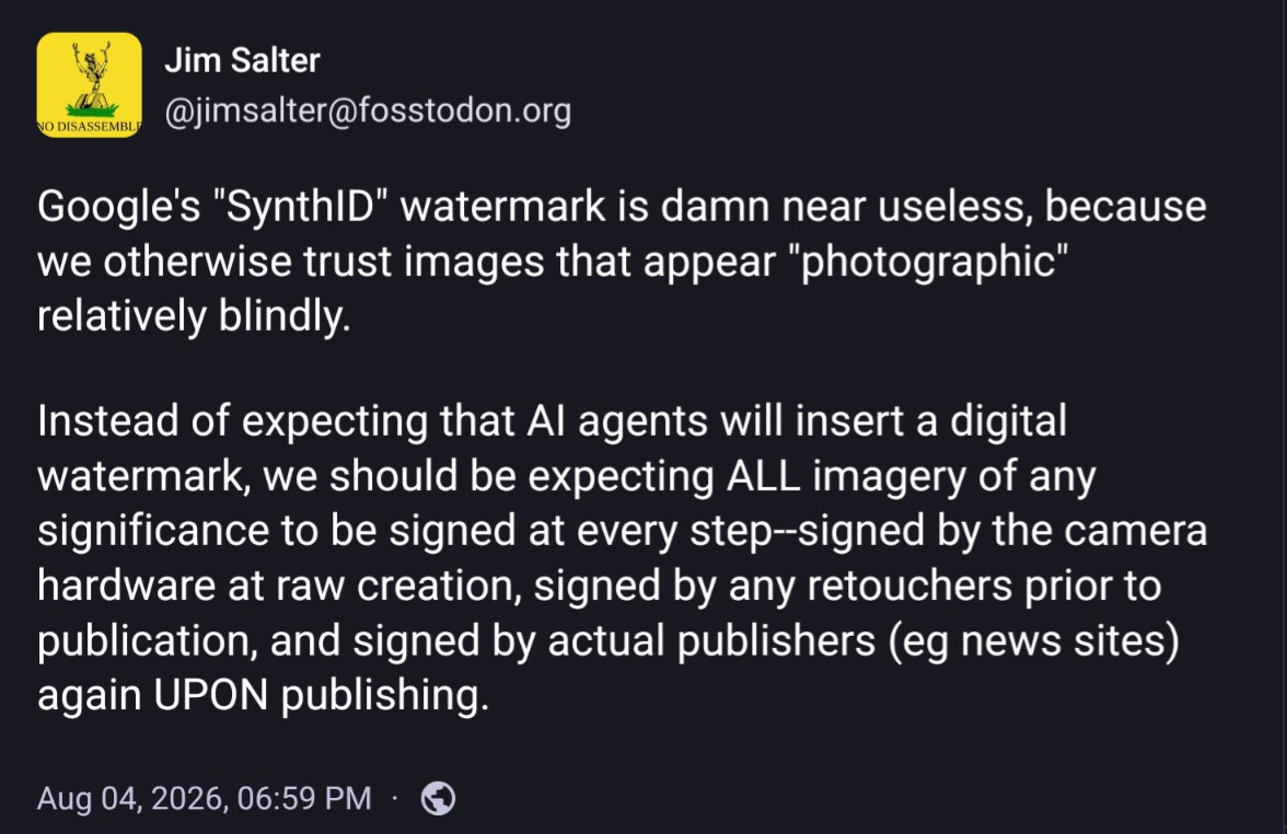Post from Jim Salter: Google's 'SynthID' watermark is damn near useless, because we otherwise trust images that appear 'photographic' relatively blindly. Instead of expecting that AI agents will insert a digital watermark, we should be expecting ALL imagery of any significance to be signed at every step--signed by the camera hardware at raw creation, signed by any retouchers prior to publication, and signed by actual publishers (eg news sites) again UPON publishing.