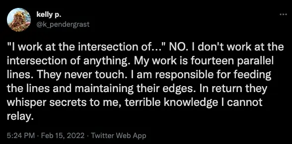 A screenshot of a tweet from kelly p. (@k_pendergrast) dated 5:24 PM, 15 February 2022, reading: 'I work at the intersection of…” NO. I don’t work at the intersection of anything. My work is fourteen parallel lines. They never touch. I am responsible for feeding the lines and maintaining their edges. In return they whisper secrets to me, terrible knowledge I cannot relay.
